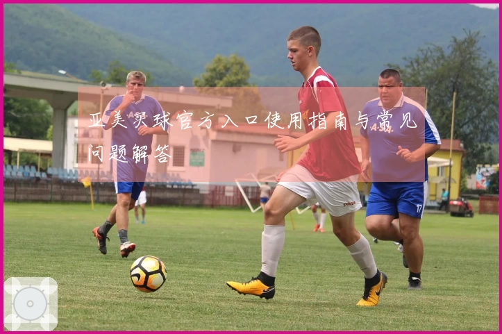 亚美买球官方入口使用指南与常见问题解答