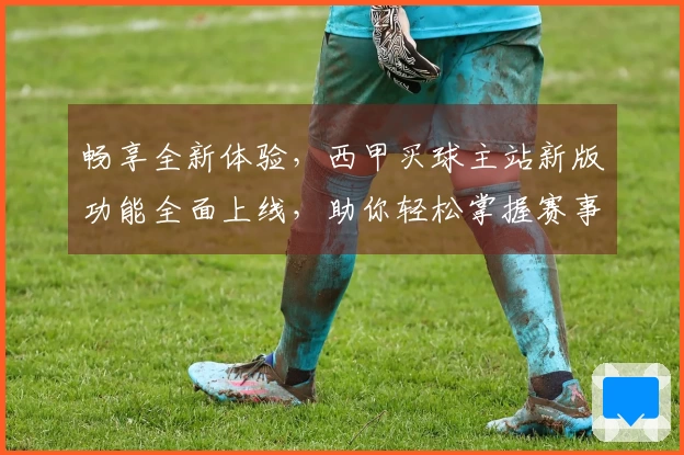 畅享全新体验，西甲买球主站新版功能全面上线，助你轻松掌握赛事动态