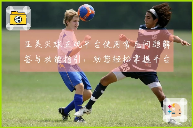 亚美买球正规平台使用常见问题解答与功能指引，助您轻松掌握平台妙用